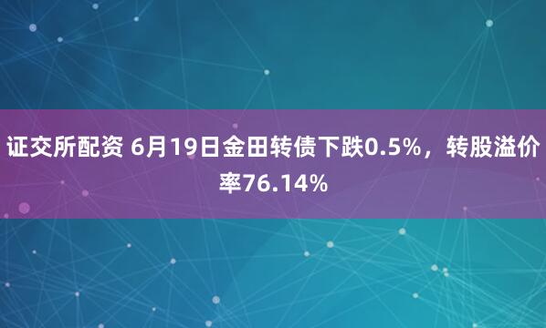 证交所配资 6月19日金田转债下跌0.5%，转股溢价率76.14%