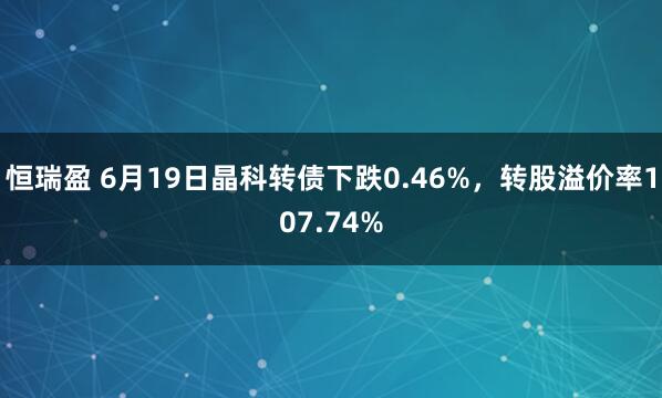 恒瑞盈 6月19日晶科转债下跌0.46%，转股溢价率107.74%