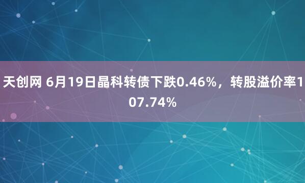 天创网 6月19日晶科转债下跌0.46%，转股溢价率107.74%