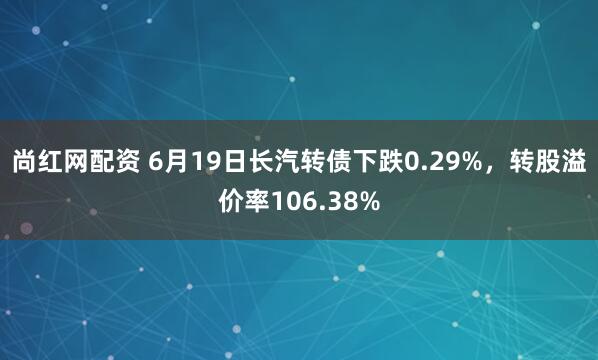 尚红网配资 6月19日长汽转债下跌0.29%，转股溢价率106.38%