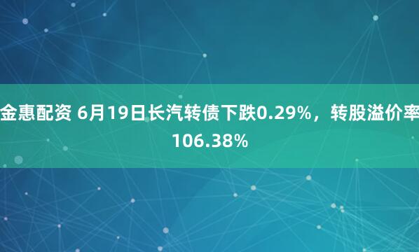 金惠配资 6月19日长汽转债下跌0.29%，转股溢价率106.38%