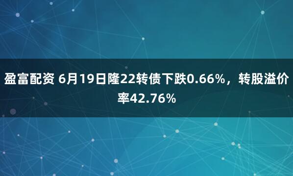 盈富配资 6月19日隆22转债下跌0.66%，转股溢价率42.76%