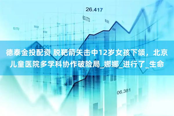 德泰金投配资 脱靶箭矢击中12岁女孩下颌，北京儿童医院多学科协作破险局_娜娜_进行了_生命