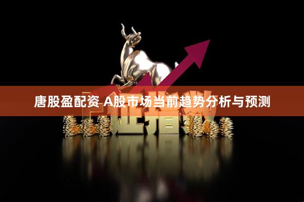 唐股盈配资 A股市场当前趋势分析与预测
