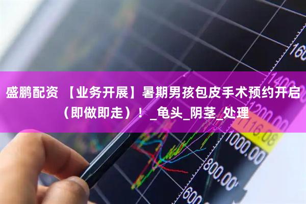 盛鹏配资 【业务开展】暑期男孩包皮手术预约开启（即做即走）！_龟头_阴茎_处理