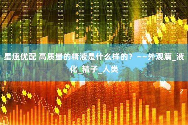 星速优配 高质量的精液是什么样的？——外观篇_液化_精子_人类