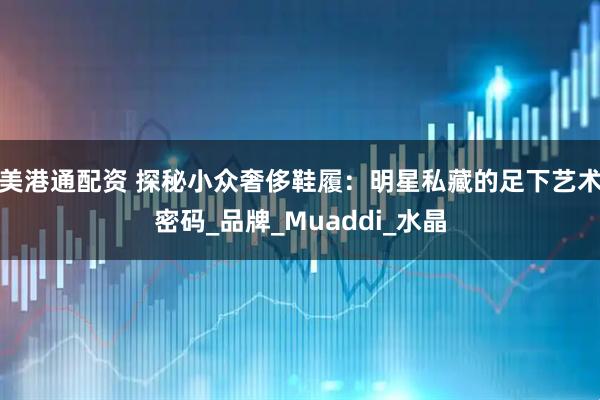美港通配资 探秘小众奢侈鞋履：明星私藏的足下艺术密码_品牌_Muaddi_水晶