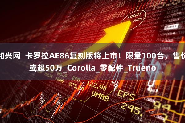 和兴网  卡罗拉AE86复刻版将上市！限量100台，售价或超50万_Corolla_零配件_Trueno