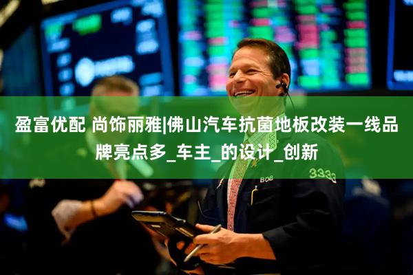 盈富优配 尚饰丽雅|佛山汽车抗菌地板改装一线品牌亮点多_车主_的设计_创新