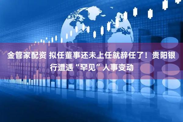 金管家配资 拟任董事还未上任就辞任了！贵阳银行遭遇“罕见”人事变动