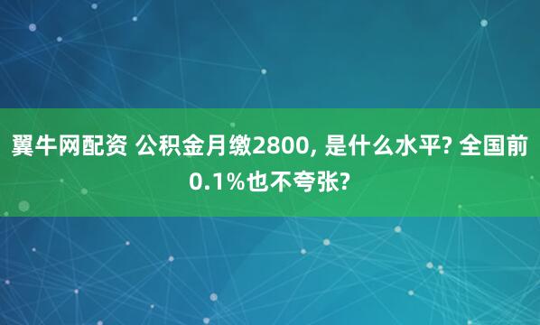 翼牛网配资 公积金月缴2800, 是什么水平? 全国前0.1%也不夸张?