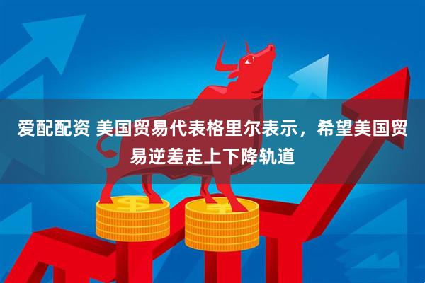 爱配配资 美国贸易代表格里尔表示，希望美国贸易逆差走上下降轨道