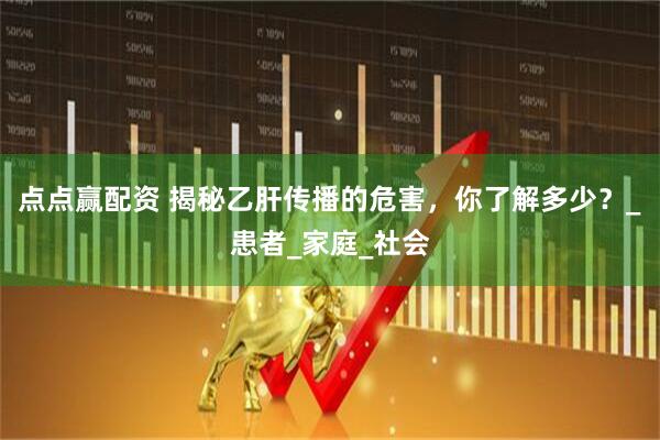 点点赢配资 揭秘乙肝传播的危害，你了解多少？_患者_家庭_社会