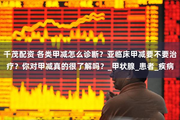 千茂配资 各类甲减怎么诊断？亚临床甲减要不要治疗？你对甲减真的很了解吗？_甲状腺_患者_疾病