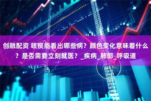 创融配资 咳痰能看出哪些病？颜色变化意味着什么？是否需要立刻就医？_疾病_肺部_呼吸道
