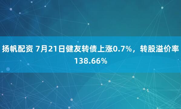 扬帆配资 7月21日健友转债上涨0.7%，转股溢价率138.66%