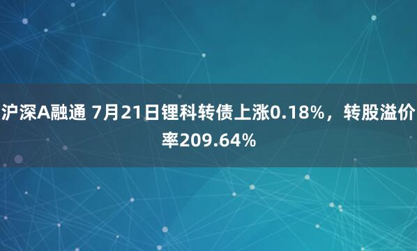 沪深A融通 7月21日锂科转债上涨0.18%，转股溢价率209.64%