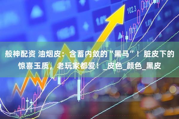 般神配资 油烟皮：含蓄内敛的“黑马”！脏皮下的惊喜玉质，老玩家都爱！_皮色_颜色_黑皮