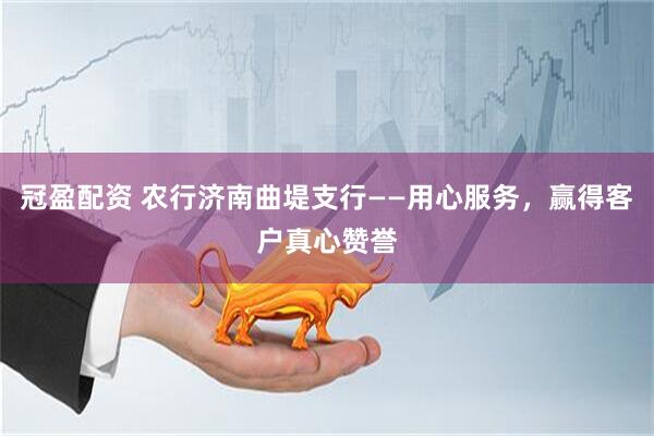 冠盈配资 农行济南曲堤支行——用心服务，赢得客户真心赞誉