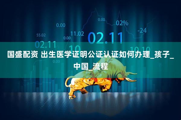 国盛配资 出生医学证明公证认证如何办理_孩子_中国_流程