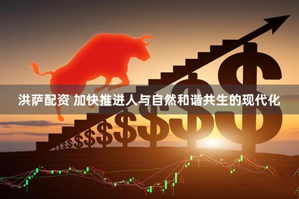 洪萨配资 加快推进人与自然和谐共生的现代化