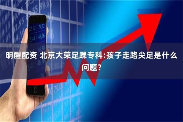 明醒配资 北京大荣足踝专科:孩子走路尖足是什么问题?