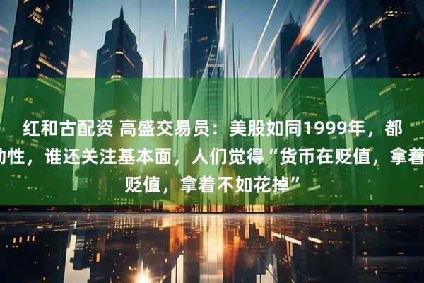 红和古配资 高盛交易员：美股如同1999年，都在交易流动性，谁还关注基本面，人们觉得“货币在贬值，拿着不如花掉”
