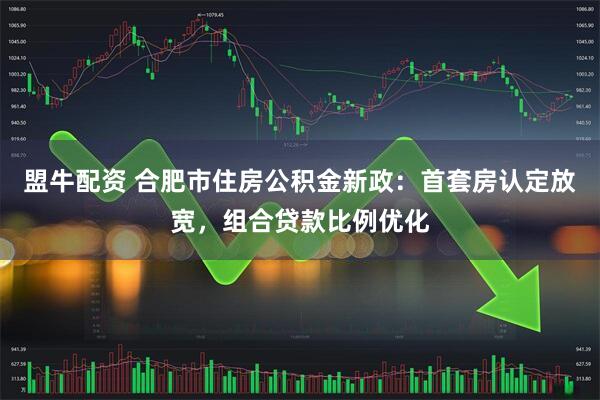 盟牛配资 合肥市住房公积金新政：首套房认定放宽，组合贷款比例优化