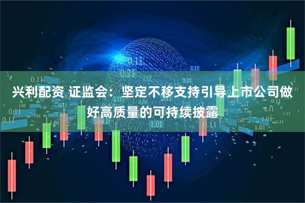 兴利配资 证监会:坚定不移支持引导上市公司做好高质量的可持续披露