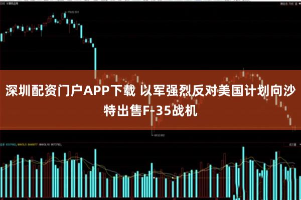 深圳配资门户APP下载 以军强烈反对美国计划向沙特出售F-35战机