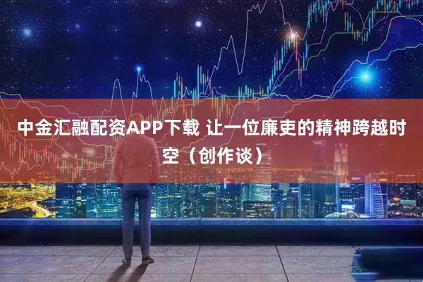 中金汇融配资APP下载 让一位廉吏的精神跨越时空（创作谈）