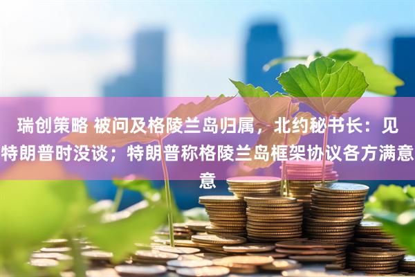 瑞创策略 被问及格陵兰岛归属，北约秘书长：见特朗普时没谈；特朗普称格陵兰岛框架协议各方满意